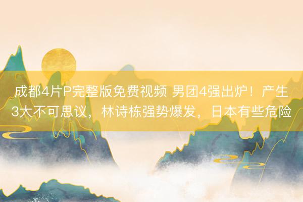 成都4片P完整版免费视频 男团4强出炉！产生3大不可思议，林诗栋强势爆发，日本有些危险