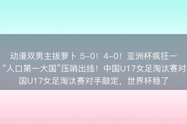 动漫双男主拔萝卜 5-0!4-0!亚洲杯疯狂一夜:日本狂胜澳洲,“人口第一大国”压哨出线!中国U17女足淘汰赛对手敲定,世界杯稳了