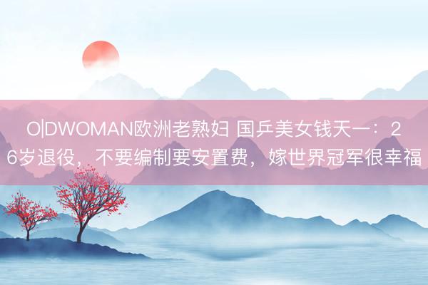 O|DWOMAN欧洲老熟妇 国乒美女钱天一:26岁退役,不要编制要安置费,嫁世界冠军很幸福