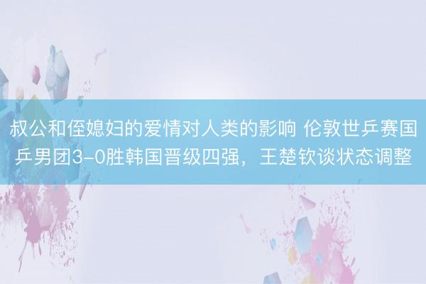 叔公和侄媳妇的爱情对人类的影响 伦敦世乒赛国乒男团3-0胜韩国晋级四强，王楚钦谈状态调整