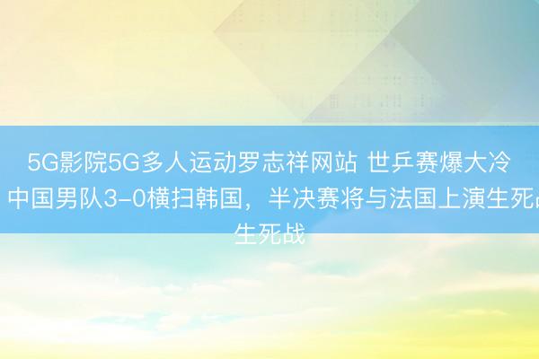 5G影院5G多人运动罗志祥网站 世乒赛爆大冷!中国男队3-0横扫韩国,半决赛将与法国上演生死战