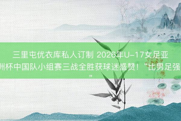 三里屯优衣库私人订制 2026年U-17女足亚洲杯中国队小组赛三战全胜获球迷盛赞！“比男足强”
