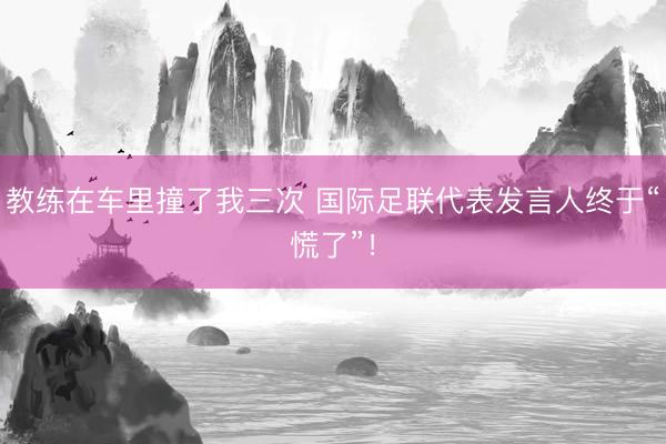 教练在车里撞了我三次 国际足联代表发言人终于“慌了”!