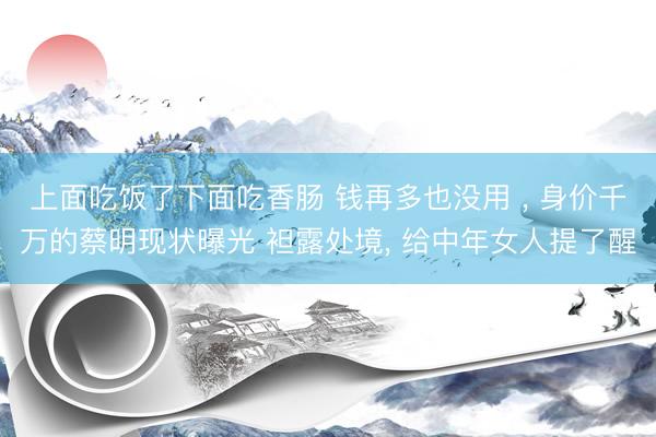 上面吃饭了下面吃香肠 钱再多也没用 ， 身价千万的蔡明现状曝光 袒露处境， 给中年女人提了醒