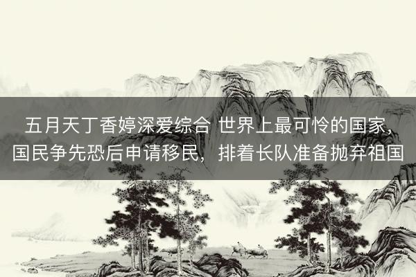 五月天丁香婷深爱综合 世界上最可怜的国家，国民争先恐后申请移民，排着长队准备抛弃祖国