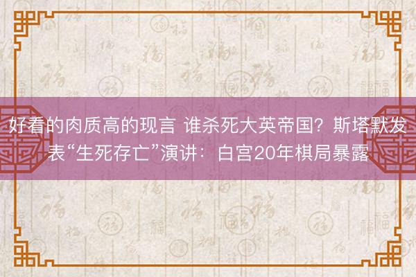 好看的肉质高的现言 谁杀死大英帝国？斯塔默发表“生死存亡”演讲：白宫20年棋局暴露