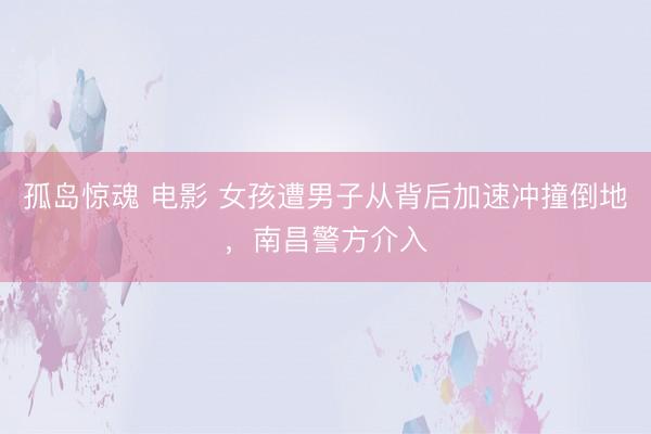 孤岛惊魂 电影 女孩遭男子从背后加速冲撞倒地,南昌警方介入