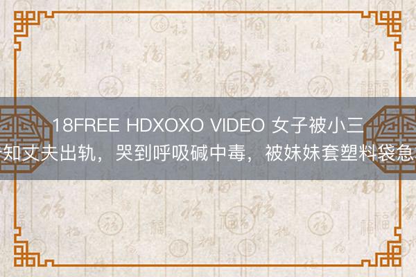 18FREE HDXOXO VIDEO 女子被小三告知丈夫出轨，哭到呼吸碱中毒，被妹妹套塑料袋急救