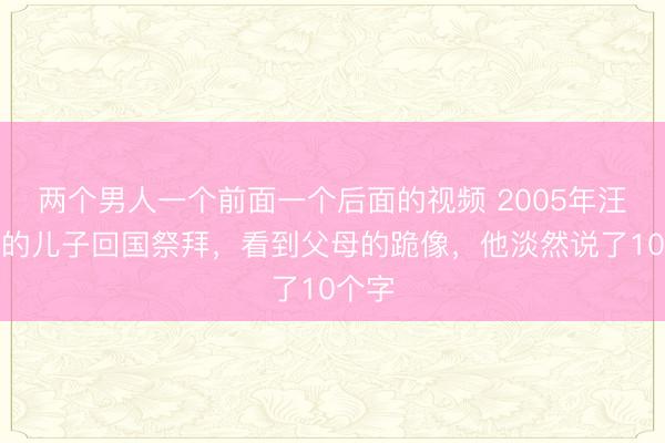 两个男人一个前面一个后面的视频 2005年汪精卫的儿子回国祭拜，看到父母的跪像，他淡然说了10个字