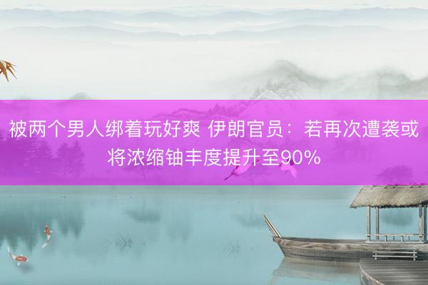 被两个男人绑着玩好爽 伊朗官员：若再次遭袭或将浓缩铀丰度提升至90%
