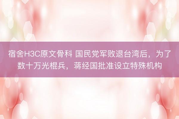 宿舍H3C原文骨科 国民党军败退台湾后，为了数十万光棍兵，蒋经国批准设立特殊机构
