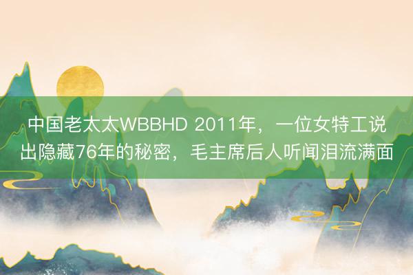 中国老太太WBBHD 2011年，一位女特工说出隐藏76年的秘密，毛主席后人听闻泪流满面