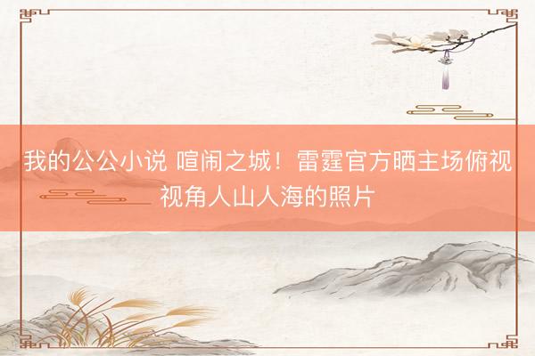 我的公公小说 喧闹之城！雷霆官方晒主场俯视视角人山人海的照片