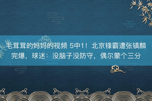 毛茸茸的妈妈的视频 5中1!北京锋霸遭张镇麟完爆,球迷:没脑子没防守,偶尔蒙个三分