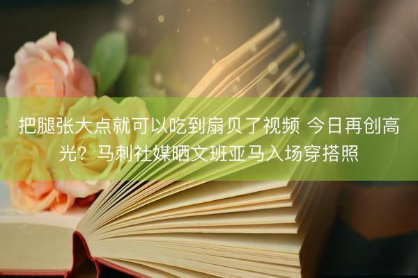 把腿张大点就可以吃到扇贝了视频 今日再创高光?马刺社媒晒文班亚马入场穿搭照