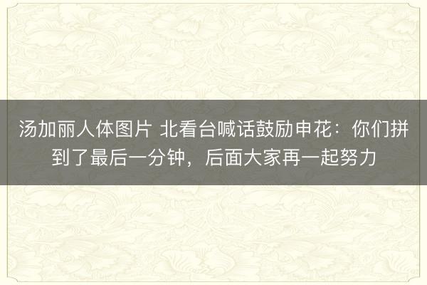 汤加丽人体图片 北看台喊话鼓励申花:你们拼到了最后一分钟,后面大家再一起努力