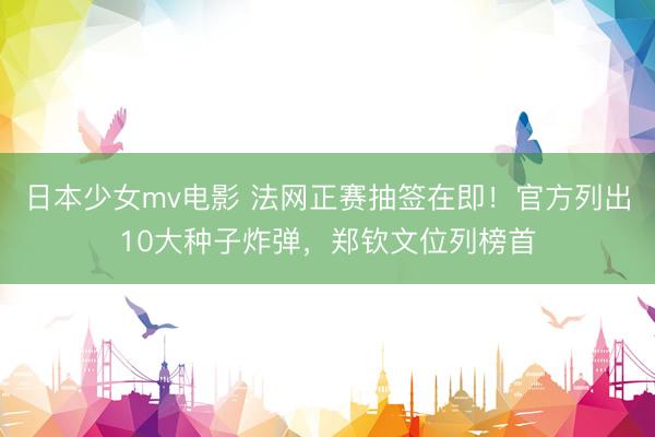 日本少女mv电影 法网正赛抽签在即！官方列出10大种子炸弹，郑钦文位列榜首