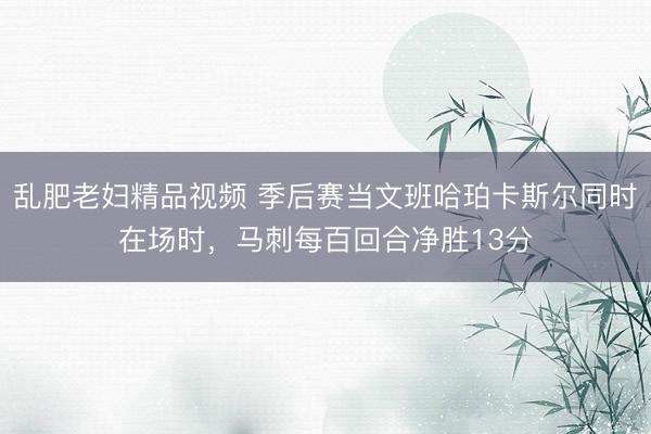 乱肥老妇精品视频 季后赛当文班哈珀卡斯尔同时在场时，马刺每百回合净胜13分