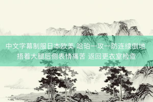 中文字幕制服日本欧美 哈珀一攻一防连续倒地 捂着大腿后侧表情痛苦 返回更衣室检查