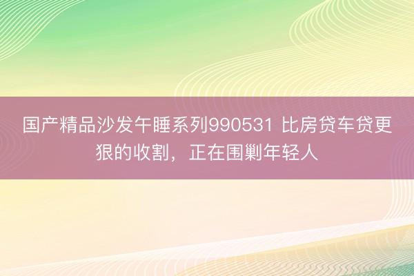 国产精品沙发午睡系列990531 比房贷车贷更狠的收割,正在围剿年轻人