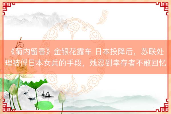 《菊内留香》金银花露车 日本投降后,苏联处理被俘日本女兵的手段,残忍到幸存者不敢回忆