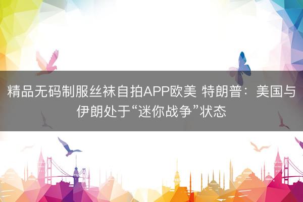 精品无码制服丝袜自拍APP欧美 特朗普：美国与伊朗处于“迷你战争”状态