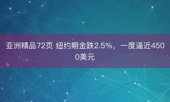 亚洲精品72页 纽约期金跌2.5%，一度逼近4500美元