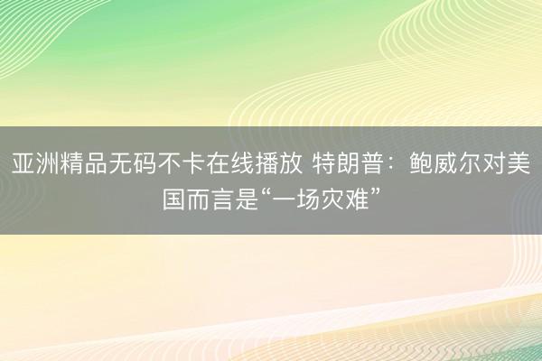 亚洲精品无码不卡在线播放 特朗普：鲍威尔对美国而言是“一场灾难”