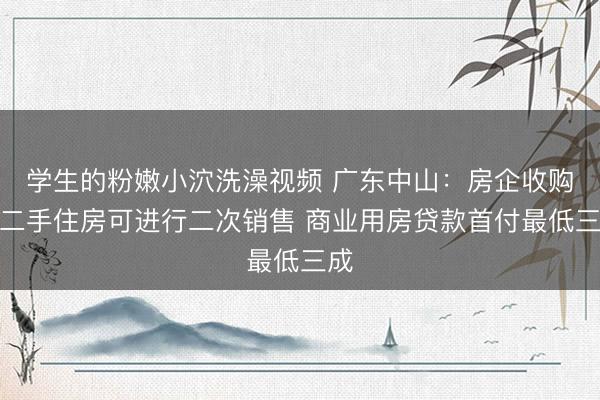 学生的粉嫩小泬洗澡视频 广东中山：房企收购的二手住房可进行二次销售 商业用房贷款首付最低三成