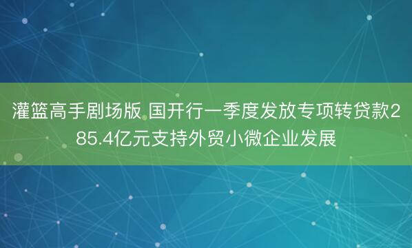 灌篮高手剧场版 国开行一季度发放专项转贷款285.4亿元支持外贸小微企业发展