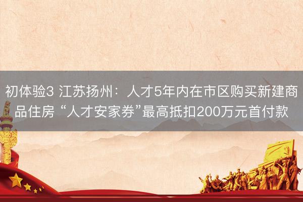 初体验3 江苏扬州：人才5年内在市区购买新建商品住房 “人才安家券”最高抵扣200万元首付款