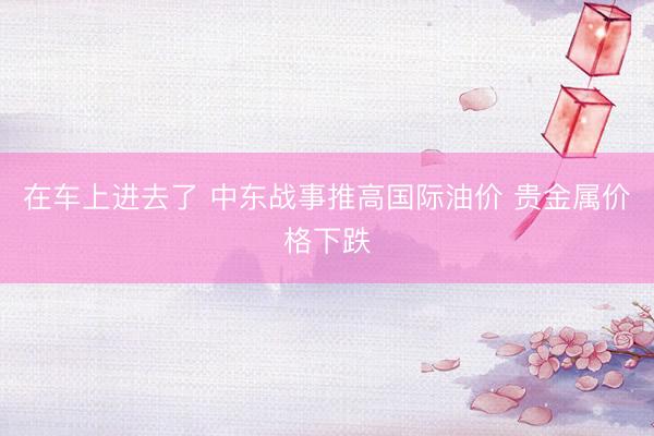 在车上进去了 中东战事推高国际油价 贵金属价格下跌