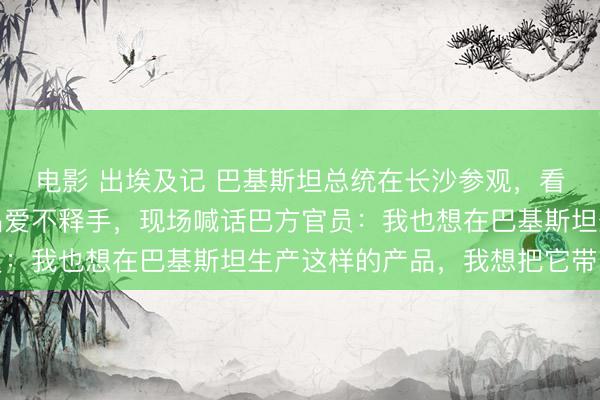 电影 出埃及记 巴基斯坦总统在长沙参观，看到无人平衡重叉等产品爱不释手，现场喊话巴方官员：我也想在巴基斯坦生产这样的产品，我想把它带回家