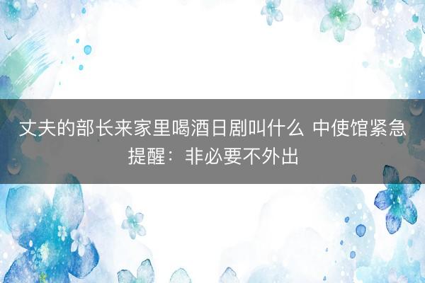 丈夫的部长来家里喝酒日剧叫什么 中使馆紧急提醒：非必要不外出