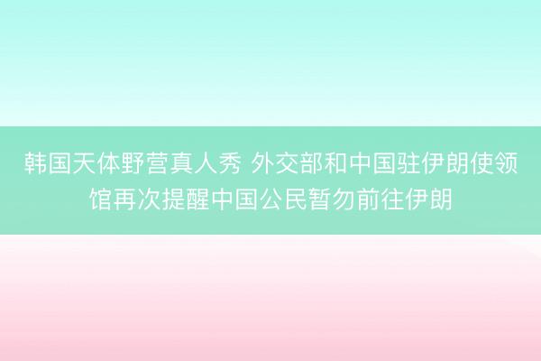 韩国天体野营真人秀 外交部和中国驻伊朗使领馆再次提醒中国公民暂勿前往伊朗