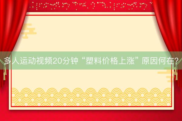 多人运动视频20分钟 “塑料价格上涨” 原因何在？