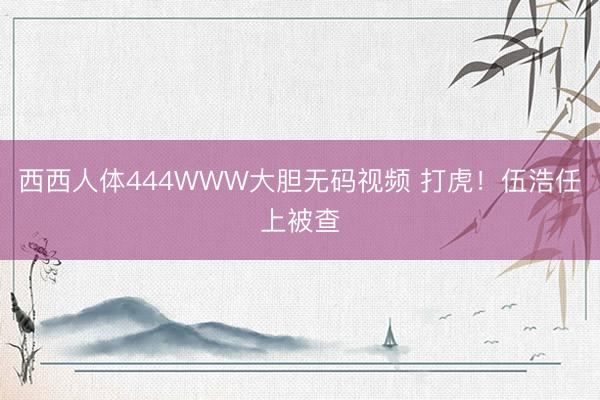 西西人体444WWW大胆无码视频 打虎！伍浩任上被查