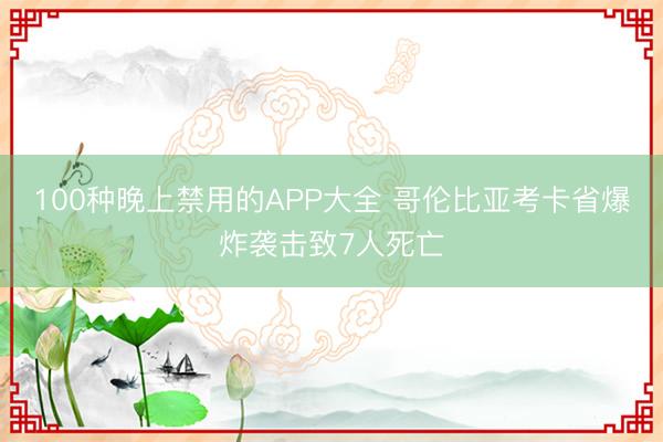 100种晚上禁用的APP大全 哥伦比亚考卡省爆炸袭击致7人死亡