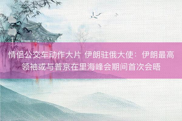 情侣公交车动作大片 伊朗驻俄大使：伊朗最高领袖或与普京在里海峰会期间首次会晤