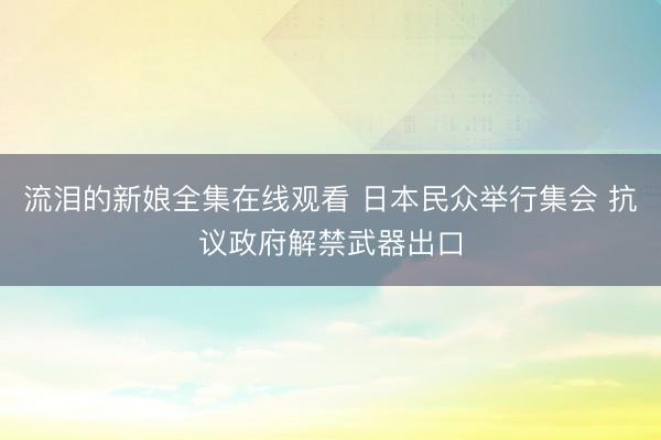 流泪的新娘全集在线观看 日本民众举行集会 抗议政府解禁武器出口