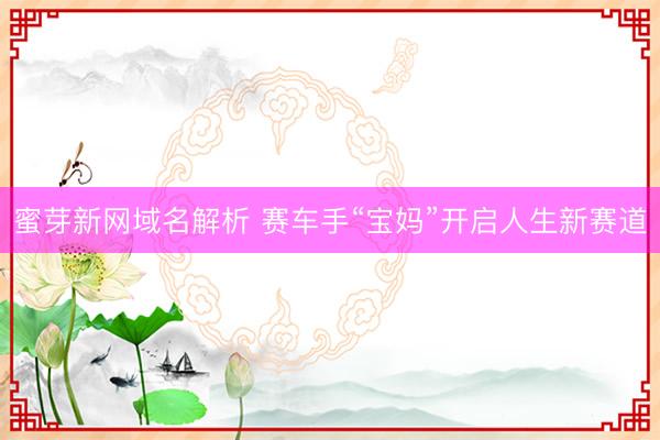 蜜芽新网域名解析 赛车手“宝妈”开启人生新赛道