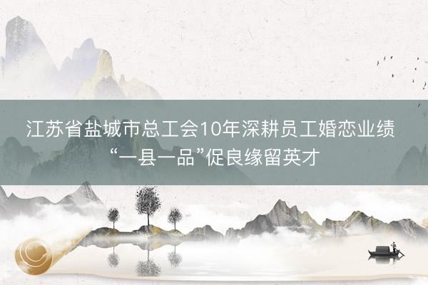 江苏省盐城市总工会10年深耕员工婚恋业绩 “一县一品”促良缘留英才