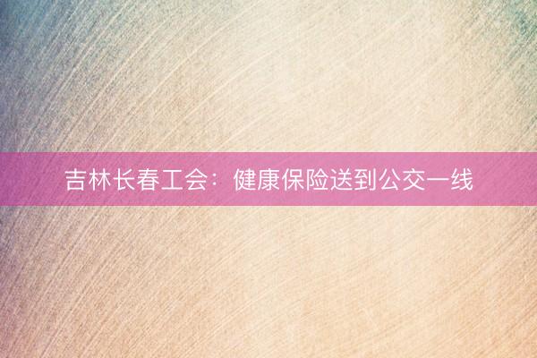 吉林长春工会：健康保险送到公交一线