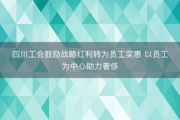 四川工会鼓励战略红利转为员工实惠 以员工为中心助力奢侈