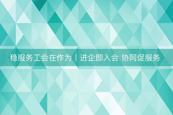 稳服务工会在作为｜进企即入会 协同促服务 