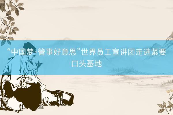 “中国梦·管事好意思”世界员工宣讲团走进紧要口头基地