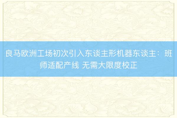 良马欧洲工场初次引入东谈主形机器东谈主:班师适配产线 无需大限度校正