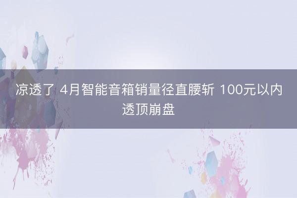 凉透了 4月智能音箱销量径直腰斩 100元以内透顶崩盘