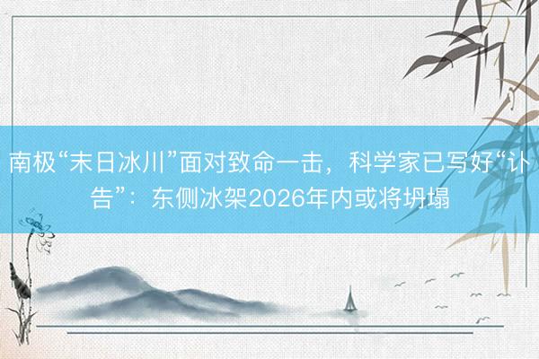 南极“末日冰川”面对致命一击，科学家已写好“讣告”：东侧冰架2026年内或将坍塌