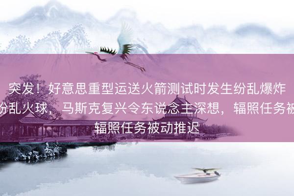 突发！好意思重型运送火箭测试时发生纷乱爆炸，形成纷乱火球，马斯克复兴令东说念主深想，辐照任务被动推迟